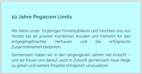 10 Jahre Pegacom Limits  Wir feiern unser 10-jähriges Firmenjubiläum und möchten uns von Herzen bei all unseren Kundinnen, Kunden und Partnern für das entgegengebrachte Vertrauen und die erfolgreiche Zusammenarbeit bedanken. Gemeinsam haben wir in den vergangenen Jahren viel erreicht – und wir freuen uns darauf, auch in Zukunft gemeinsam neue Wege zu gehen und weitere Projekte erfolgreich umzusetzen.